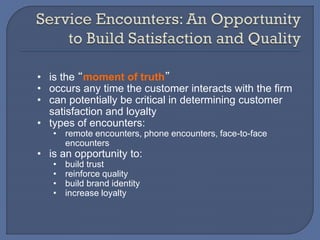 • is the “moment of truth”
• occurs any time the customer interacts with the firm
• can potentially be critical in determining customer
satisfaction and loyalty
• types of encounters:
• remote encounters, phone encounters, face-to-face
encounters
• is an opportunity to:
• build trust
• reinforce quality
• build brand identity
• increase loyalty
 