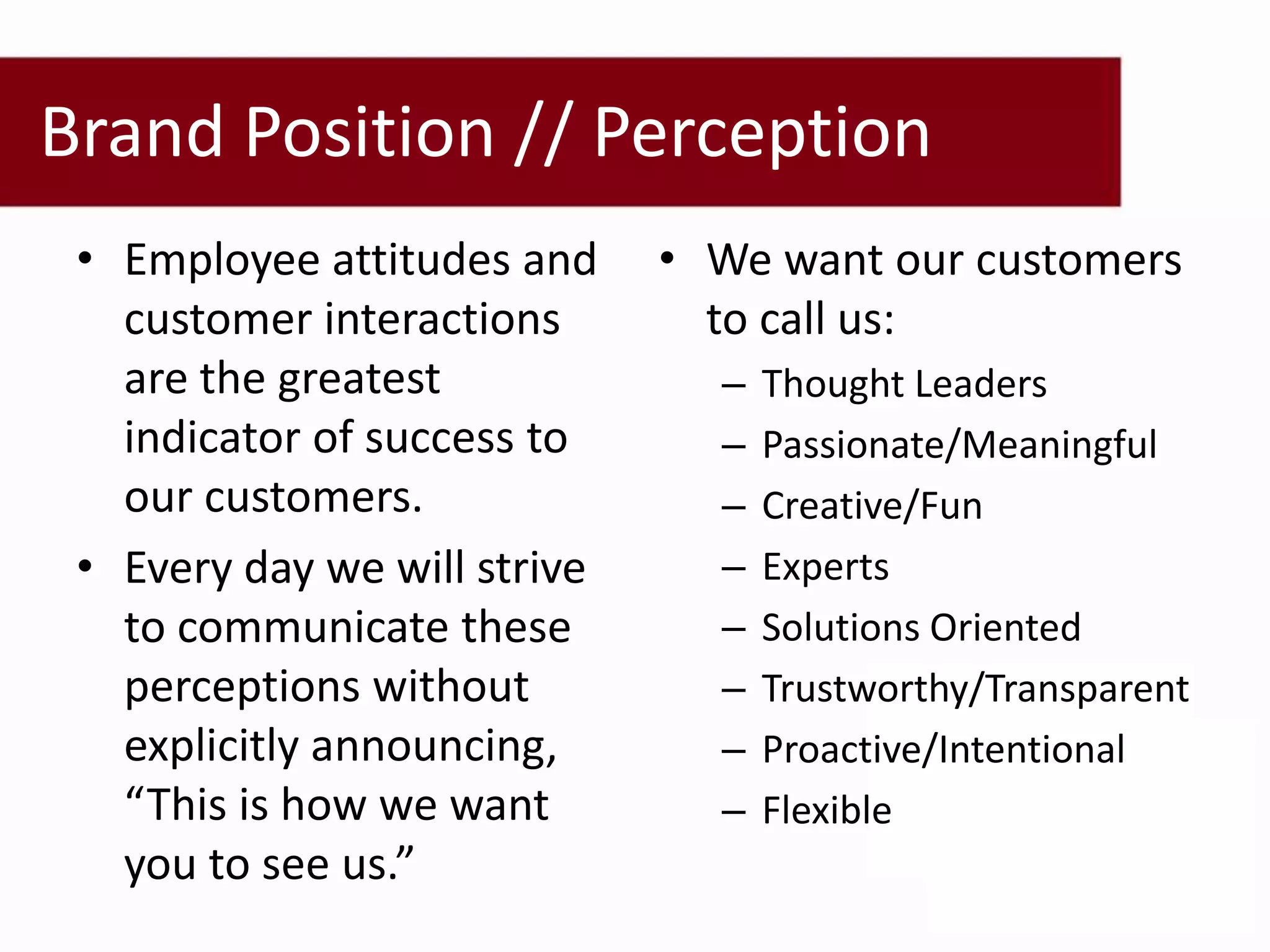 Brand Position // Perception
 • Employee attitudes and     • We want our customers
   customer interactions        to call us:
   are the greatest             –   Thought Leaders
   indicator of success to      –   Passionate/Meaningful
   our customers.               –   Creative/Fun
 • Every day we will strive     –   Experts
   to communicate these         –   Solutions Oriented
   perceptions without          –   Trustworthy/Transparent
   explicitly announcing,       –   Proactive/Intentional
   “This is how we want         –   Flexible
   you to see us.”
 