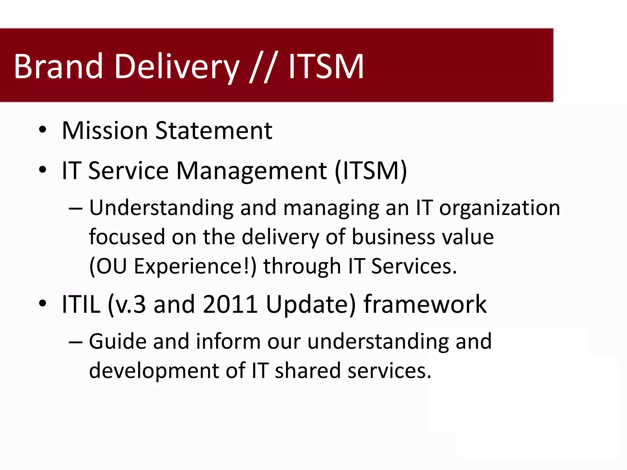 Brand Delivery // ITSM
 • Mission Statement
 • IT Service Management (ITSM)
   – Understanding and managing an IT organization
     focused on the delivery of business value
     (OU Experience!) through IT Services.
 • ITIL (v.3 and 2011 Update) framework
   – Guide and inform our understanding and
     development of IT shared services.
 