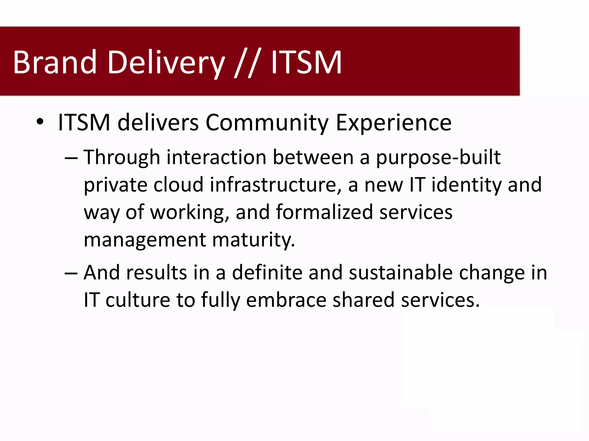 Brand Delivery // ITSM
 • ITSM delivers Community Experience
   – Through interaction between a purpose-built
     private cloud infrastructure, a new IT identity and
     way of working, and formalized services
     management maturity.
   – And results in a definite and sustainable change in
     IT culture to fully embrace shared services.
 