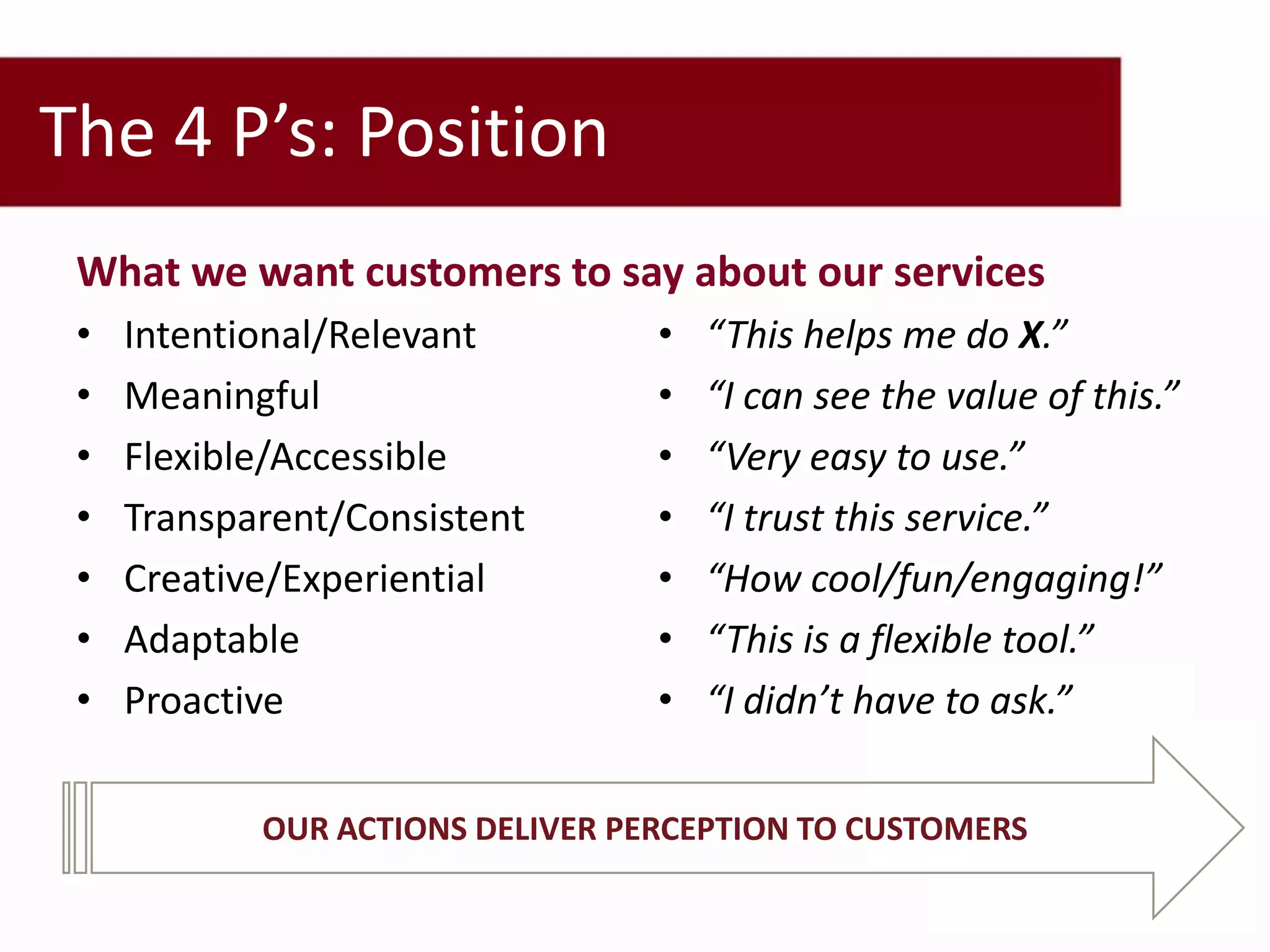 The 4 P’s: Position
 What we want customers to say about our services
 •   Intentional/Relevant         •   “This helps me do X.”
 •   Meaningful                   •   “I can see the value of this.”
 •   Flexible/Accessible          •   “Very easy to use.”
 •   Transparent/Consistent       •   “I trust this service.”
 •   Creative/Experiential        •   “How cool/fun/engaging!”
 •   Adaptable                    •   “This is a flexible tool.”
 •   Proactive                    •   “I didn’t have to ask.”

            OUR ACTIONS DELIVER PERCEPTION TO CUSTOMERS
 