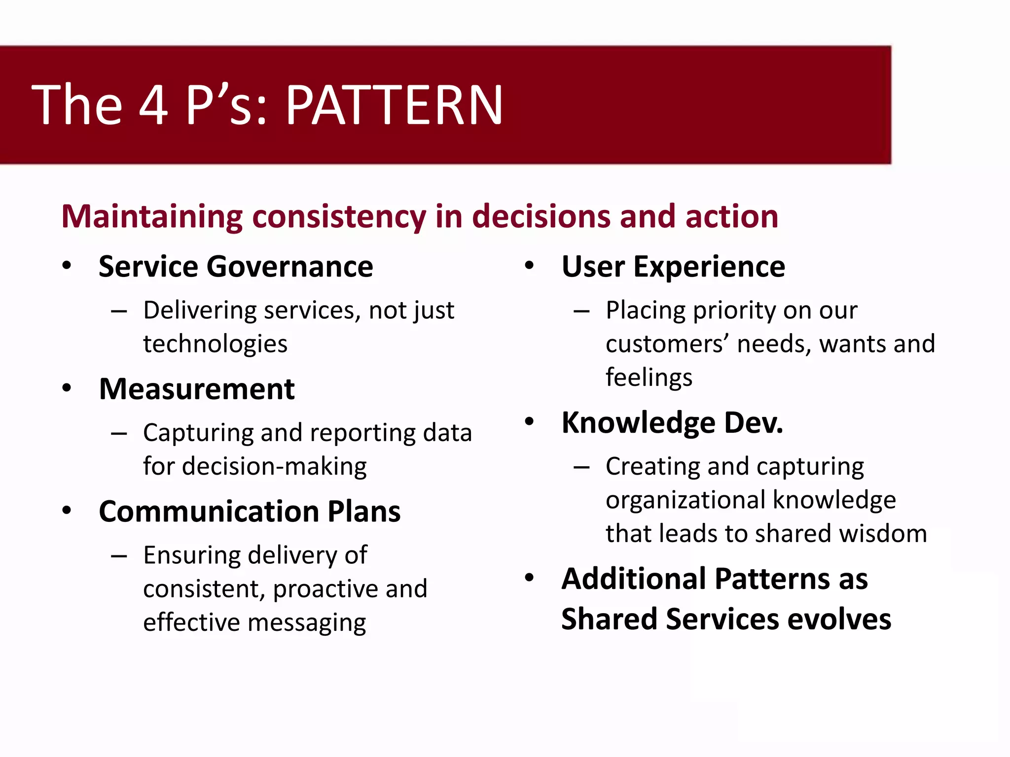 The 4 P’s: PATTERN
 Maintaining consistency in decisions and action
 • Service Governance                 • User Experience
    – Delivering services, not just      – Placing priority on our
      technologies                         customers’ needs, wants and
 • Measurement                             feelings
    – Capturing and reporting data    • Knowledge Dev.
      for decision-making                – Creating and capturing
 • Communication Plans                     organizational knowledge
                                           that leads to shared wisdom
    – Ensuring delivery of
      consistent, proactive and       • Additional Patterns as
      effective messaging               Shared Services evolves
 