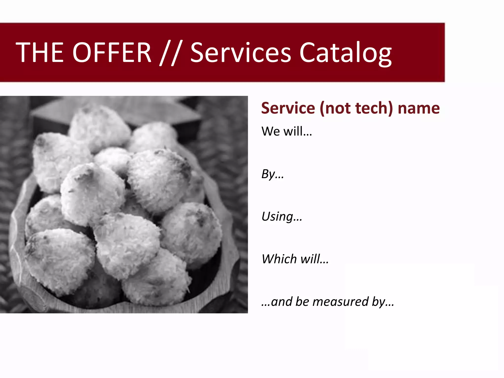 THE OFFER // Services Catalog
 Document Collaboration   Service (not tech) name
                          We will…


                          By…


                          Using…


                          Which will…


                          …and be measured by…
 