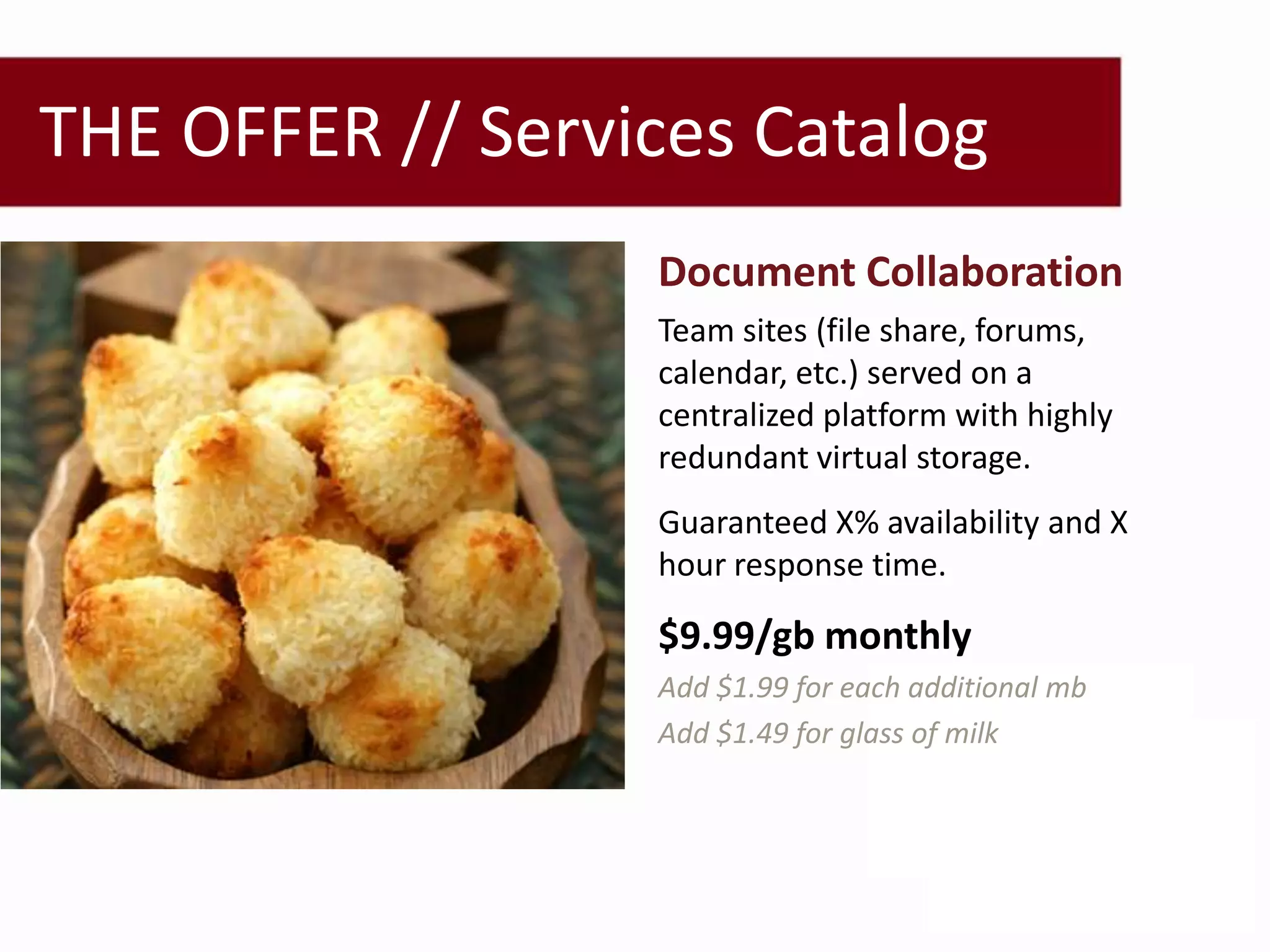 THE OFFER // Services Catalog
                  Document Collaboration
                  Team sites (file share, forums,
                  calendar, etc.) served on a
                  centralized platform with highly
                  redundant virtual storage.
                  Guaranteed X% availability and X
                  hour response time.

                  $9.99/gb monthly
                  Add $1.99 for each additional mb
                  Add $1.49 for glass of milk
 