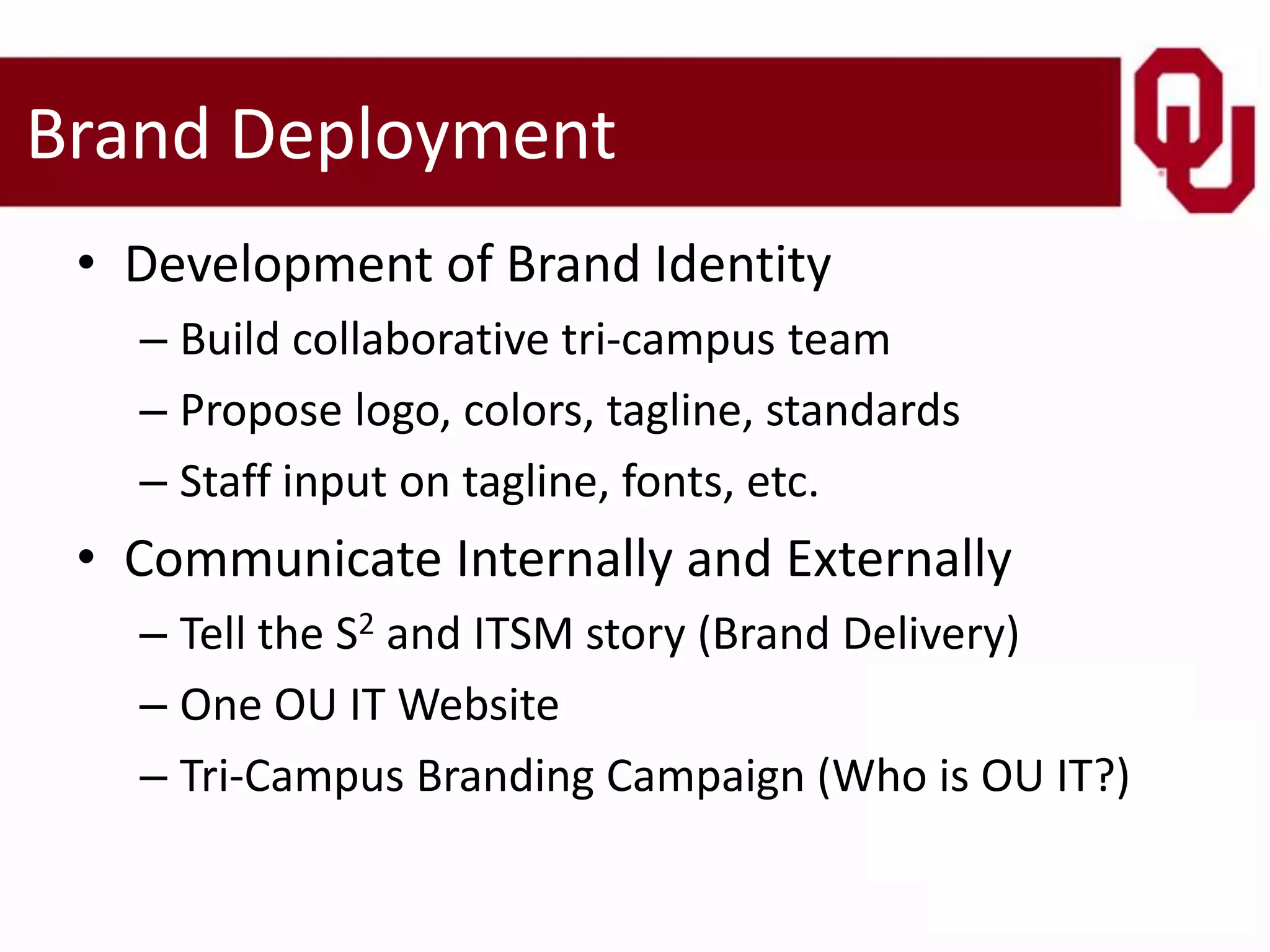 Brand Deployment
 • Development of Brand Identity
   – Build collaborative tri-campus team
   – Propose logo, colors, tagline, standards
   – Staff input on tagline, fonts, etc.
 • Communicate Internally and Externally
   – Tell the S2 and ITSM story (Brand Delivery)
   – One OU IT Website
   – Tri-Campus Branding Campaign (Who is OU IT?)
 