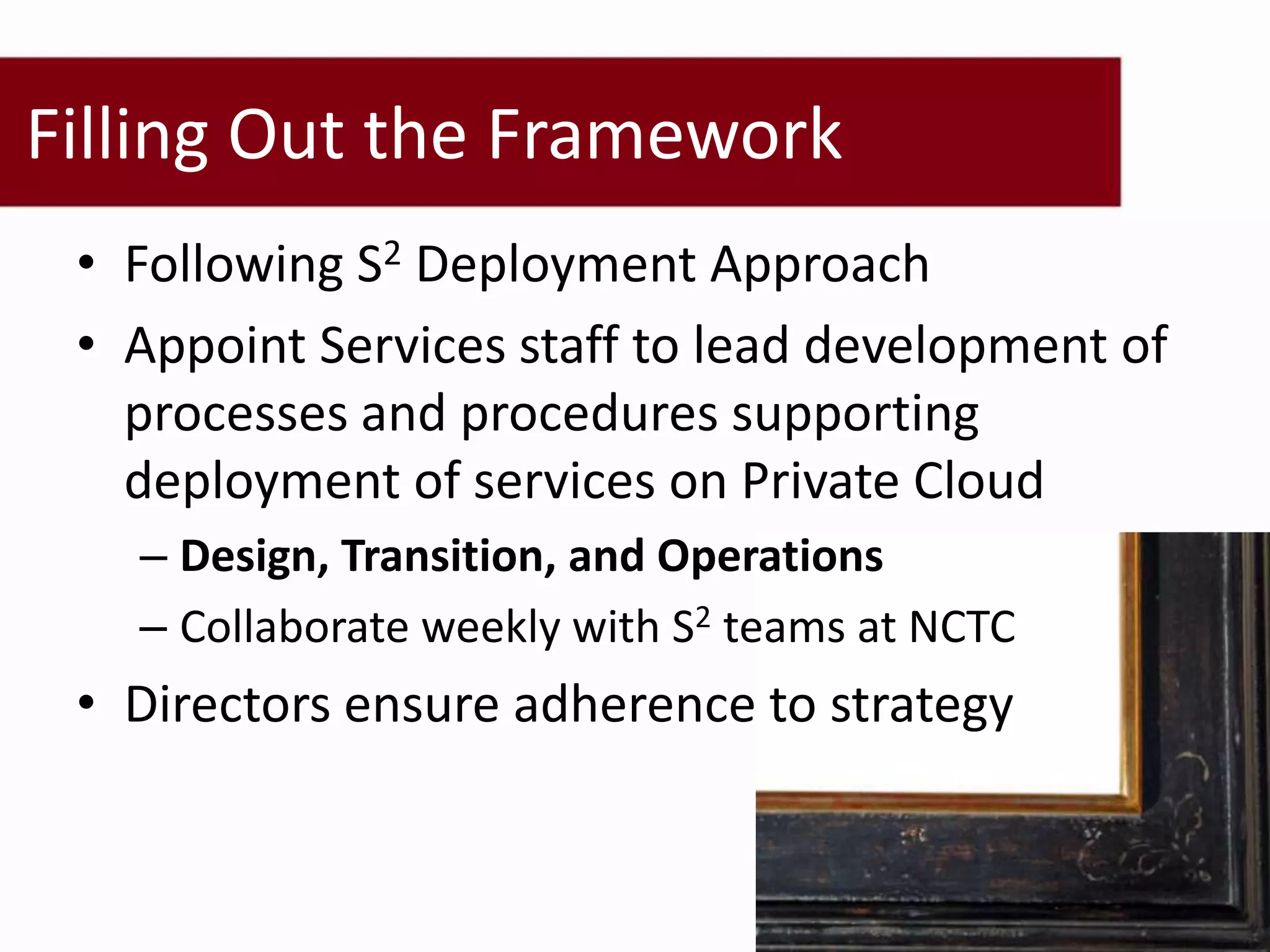 Filling Out the Framework
 • Following S2 Deployment Approach
 • Appoint Services staff to lead development of
   processes and procedures supporting
   deployment of services on Private Cloud
   – Design, Transition, and Operations
   – Collaborate weekly with S2 teams at NCTC
 • Directors ensure adherence to strategy
 