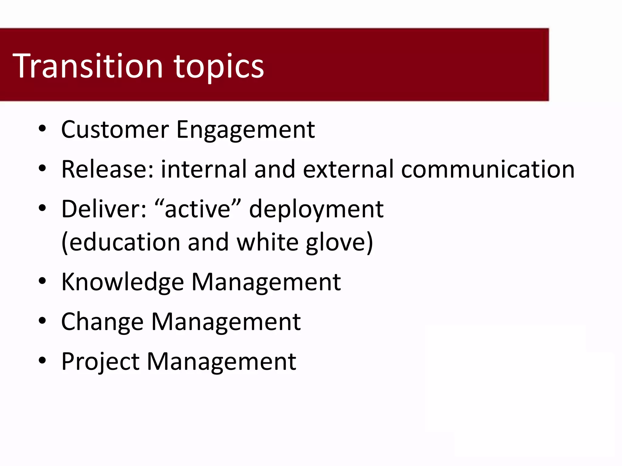 Transition topics
 • Customer Engagement
 • Release: internal and external communication
 • Deliver: “active” deployment
   (education and white glove)
 • Knowledge Management
 • Change Management
 • Project Management
 