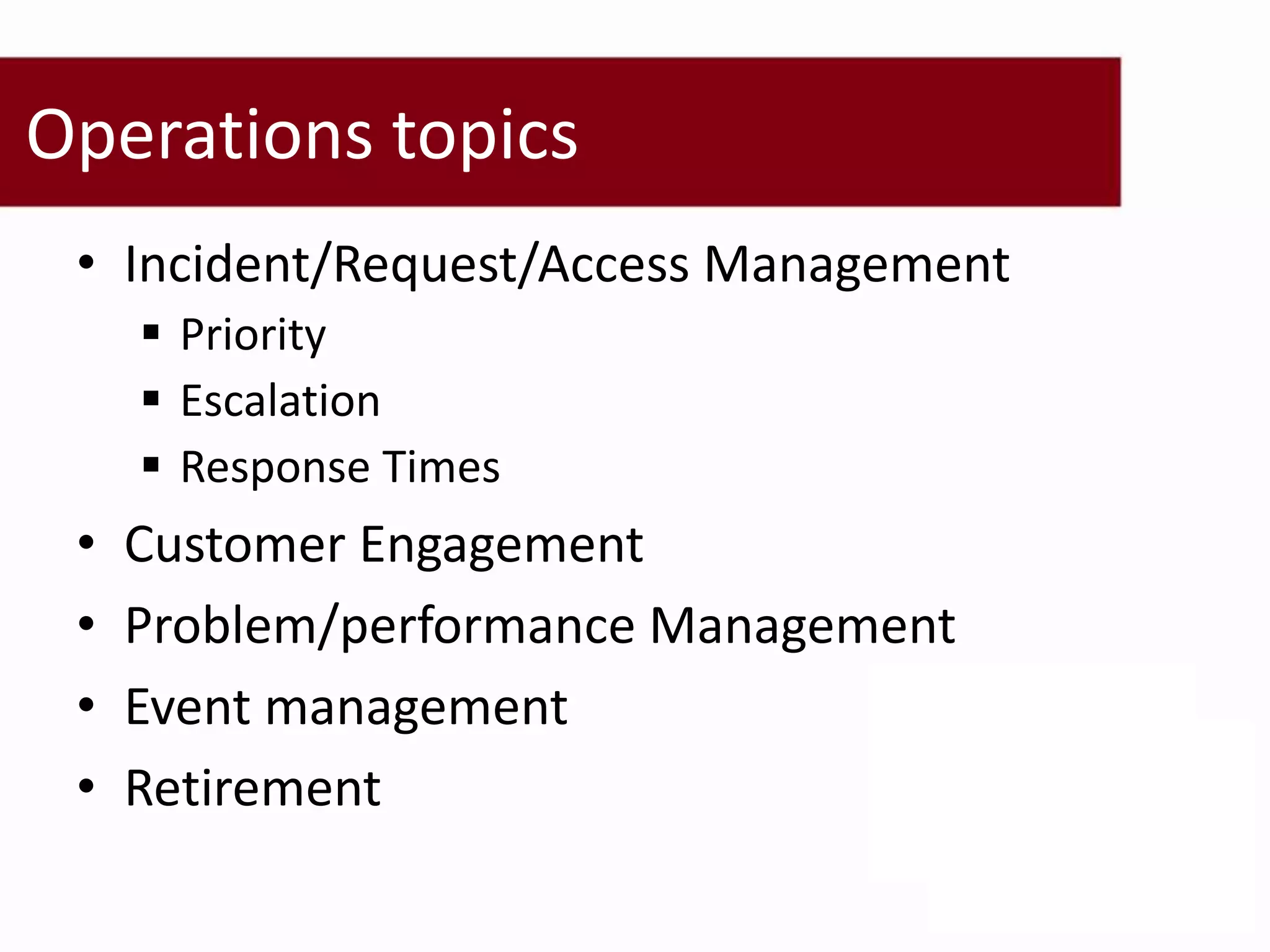 Operations topics
 • Incident/Request/Access Management
      Priority
      Escalation
      Response Times
 •   Customer Engagement
 •   Problem/performance Management
 •   Event management
 •   Retirement
 