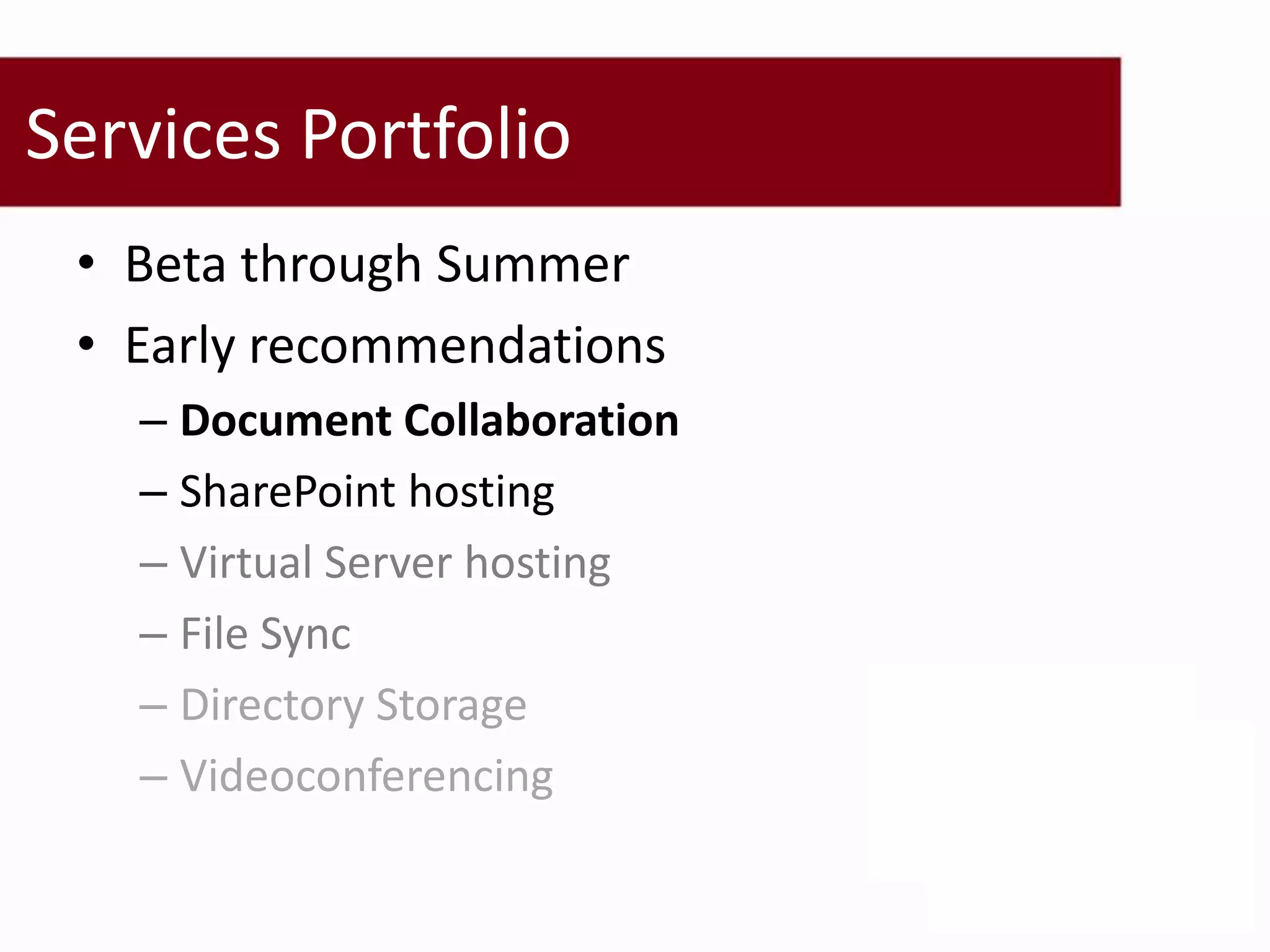 Services Portfolio
 • Beta through Summer
 • Early recommendations
   – Document Collaboration
   – SharePoint hosting
   – Virtual Server hosting
   – File Sync
   – Directory Storage
   – Videoconferencing
 
