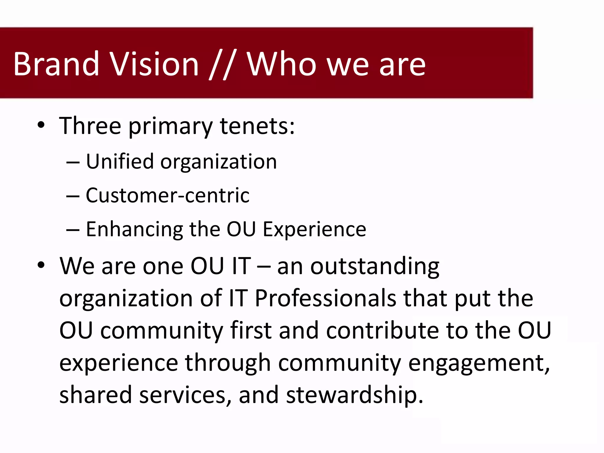 Brand Vision // Who we are
 • Three primary tenets:
   – Unified organization
   – Customer-centric
   – Enhancing the OU Experience
 • We are one OU IT – an outstanding
   organization of IT Professionals that put the
   OU community first and contribute to the OU
   experience through community engagement,
   shared services, and stewardship.
 