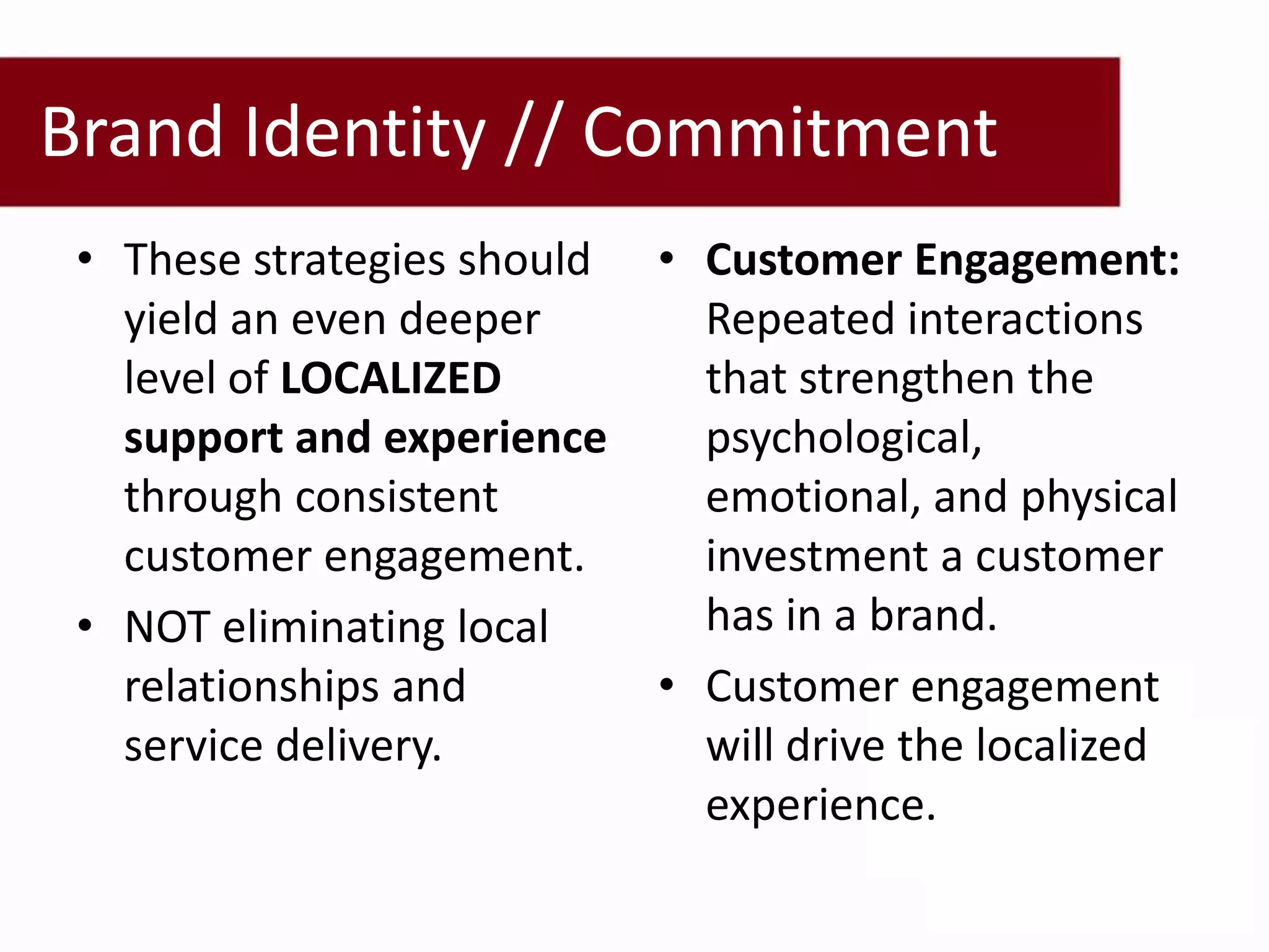 Brand Identity // Commitment
 • These strategies should   • Customer Engagement:
   yield an even deeper        Repeated interactions
   level of LOCALIZED          that strengthen the
   support and experience      psychological,
   through consistent          emotional, and physical
   customer engagement.        investment a customer
 • NOT eliminating local       has in a brand.
   relationships and         • Customer engagement
   service delivery.           will drive the localized
                               experience.
 