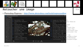 Retoucher une image
• Photoshop Express - http://www.photoshop.com/tools/expresseditor
28/11/2017 11
 Langue de l’interface = US
 Restrictions offre Freemium = Moins de
filtres
et moins d'espace de stockage
Photothèque en ligne = Oui
 Accès en ligne fichier de travail = Non
 Accès en ligne fichier de sortie = Non
 Stockage hors ligne fichier de travail = Non
 Stockage hors ligne fichier de sortie = Oui
 Format natif = .jpg
 Formats fichier de sortie = Jpg
 Diffusion plateformes de partages en ligne
= Facebook, Flickr, Picasa, Photobucket
 Fonctionnalités 2.0 = Photothèque en ligne
 Inscription = Oui
 Gestion des calques =
Non
 Gestion de la
transparence = Non
 Photoshop-Like = Non
 Réglages auto = Oui
 Recadrage = Oui
 Pivoter = Oui
 Redimensionner = Oui
 Correction yeux
rouges = Non
 Outils automatisés de
création d’effets = Oui
 