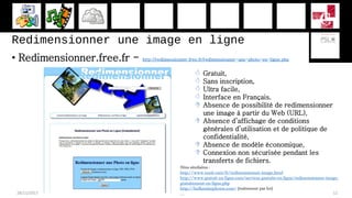 Redimensionner une image en ligne
• Redimensionner.free.fr - http://redimensionner.free.fr/redimensionner-une-photo-en-ligne.php
28/11/2017 12
 Gratuit,
 Sans inscription,
 Ultra facile,
 Interface en Français.
 Absence de possibilité de redimensionner
une image à partir du Web (URL),
 Absence d’affichage de conditions
générales d’utilisation et de politique de
confidentialité,
 Absence de modèle économique,
 Connexion non sécurisée pendant les
transferts de fichiers.
Sites similaires :
http://www.xooit.com/fr/redimensionner-image.html
http://www.gratuit-en-ligne.com/services-gratuits-en-ligne/redimensionner-image-
gratuitement-en-ligne.php
http://bulkresizephotos.com/ (traitement par lot)
…
 