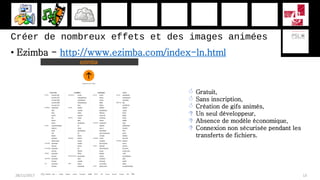 Créer de nombreux effets et des images animées
• Ezimba - http://www.ezimba.com/index-ln.html
28/11/2017 13
 Gratuit,
 Sans inscription,
 Création de gifs animés,
 Un seul développeur,
 Absence de modèle économique,
 Connexion non sécurisée pendant les
transferts de fichiers.
 