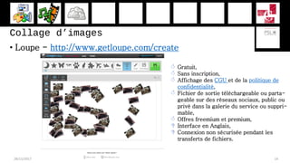 Collage d’images
• Loupe - http://www.getloupe.com/create
28/11/2017 14
 Gratuit,
 Sans inscription,
 Affichage des CGU et de la politique de
confidentialité,
 Fichier de sortie téléchargeable ou parta-
geable sur des réseaux sociaux, public ou
privé dans la galerie du service ou suppri-
mable,
 Offres freemium et premium,
 Interface en Anglais,
 Connexion non sécurisée pendant les
transferts de fichiers.
 