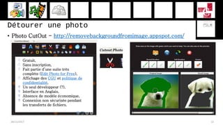Détourer une photo
• Photo CutOut - http://removebackgroundfromimage.appspot.com/
28/11/2017 15
 Gratuit,
 Sans inscription,
 Fait partie d’une suite très
complète (Edit Photo for Free),
 Affichage des CGU et politique de
confidentialité,
 Un seul développeur (?),
 Interface en Anglais,
 Absence de modèle économique,
 Connexion non sécurisée pendant
les transferts de fichiers.
 