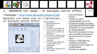 1. AGRANDIR une image … et quelques autres effets
• FanStudio - http://www.fanstudio.ru/index2.php
Agrandir une image tout en l’optimisant …
et quelques autres effets
28/11/2017 17
 Sans inscription,
 Gratuit,
 Fichier de sortie
téléchargeable sur le PC,
 Nombreux formats de sortie :
JPG/PNG/GIF/TIFF/PCX/BMP
/PSD/PDF ou lien permanent
de téléchargement,
 Pas d’offre premium (et donc
pas de modèle économique)
 Nouveau service (version
bêta),
 Absence d’affichage des
conditions générales,
d’utilisation et des règles de
confidentialité,
 Interface en Anglais.
Fonctionnalités :
 Redimensionnement,
 Recadrage,
 Pivotage,
 Correction automatique du
bruit, des yeux rouges, de
la peau, de la netteté, des
distorsions,
 Rotations et retournements,
 Correction automatique de
la luminosité et du
contraste,
 Correction des ombres, de
la saturation et de la
température
 Floutage,
 Effets divers (vintage, N &
B, bordures …)
 