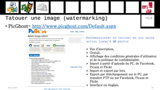Tatouer une image (watermarking)
• PicGhost- http://www.picghost.com/Default.aspx
28/11/2017 18
Redimensionner et tatouer en une seule
action jusqu’à 40 photos
 Pas d’inscription,
 Gratuit,
 Affichage des conditions générales d’utilisation
et de la politique de confidentialité,
 Import à partir d’uploads du PC, de Facebook,
Picasa et Flickr
 Import et export par lots,
 Export par téléchargement sur le PC, par
transfert FTP ou sur Facebook, Picasa et
Flickr.
 Interface en Anglais.
 