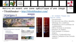 Mettre en avant une zone spÉcifique d’une image
• Tiltshiftmaker - http://tiltshiftmaker.com/
28/11/2017 19
… en rendant floues les
autres zones
 Paramétrable,
 Ne nécessite pas d’être identifié,
 Affichage des conditions
d’utilisation et de la politique de
confidentialité,
 Offres fremium et premium,
 Interface en Anglais,
 Outil inadapté à certaines
images,
 Attention, l’authentification
suppose l’adoption d’une formule
payante !
 