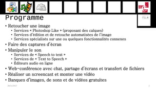 Programme
• Retoucher une image
• Services « Photoshop Like » (proposant des calques)
• Services d’édition et de retouche automatisées de l’image
• Services spécialisés sur une ou quelques fonctionnalités connexes
• Faire des captures d’écran
• Manipuler le son
• Services de « Speech to text »
• Services de « Text to Speech »
• Éditeurs audio en ligne
• Web-conférence avec chat, partage d’écrans et transfert de fichiers
• Réaliser un screencast et monter une vidéo
• Banques d’images, de sons et de vidéos gratuites
28/11/2017 2
 
