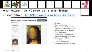 Anonymiser un visage dans une image
• Facepixelizer - http://facepixelizer.rubberducklabs.com/
28/11/2017 21
 Gratuit,
 Sans inscription,
 Permet aussi de flouter des
éléments confidentiels d’une
image autres qu’un visage,
 Très documenté,
 Les images travaillées ne
transitent pas par le réseau.
 Absence de modèle
économique,
 CGU et politique de
confidentialité non affichées.
 