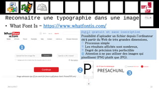 Reconnaître une typographie dans une image
• What Font Is - https://www.whatfontis.com/
28/11/2017 22
Outil gratuit et sans inscription
Possibilité d’uploader un fichier depuis l’ordinateur
ou à partir du Web de très grandes dimensions,
 Processus simple
 Les résultats affichés sont nombreux,
 Degré de précision très perfectible
 Attention à ne pas utiliser des images qui
pixellisent (PNG plutôt que JPG).

 
 