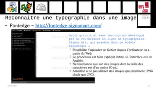 Reconnaître une typographie dans une image
• Fontedge - http://fontedge.signumart.com/
28/11/2017 23
Outil gratuit et sans inscription développé
par un fournisseur en ligne de typographies,
Sigmun Art, qui possède donc un modèle
économique …
 Possibilité d’uploader un fichier depuis l’ordinateur ou à
partir du Web,
 Le processus est bien expliqué même si l’interface est en
Anglais.
 Ne fonctionne que sur des images dont la taille des
caractères est d’au moins 60 px,
 Attention à ne pas utiliser des images qui pixellisent (PNG
plutôt que JPG).
 