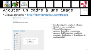 Ajouter un cadre à une image
• Clipyourphotos - http://clipyourphotos.com/framer
28/11/2017 27
 Interface épurée, simple et efficace,
 Gratuit et sans inscription.
 Un seul développeur,
 Absence de modèle économique,
 Absence d’affichage des conditions
générales d’utilisation et de politique de
confidentialité.
 