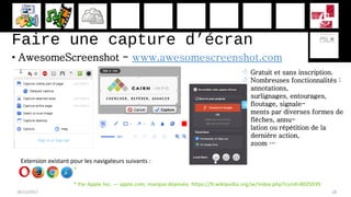 Faire une capture d’écran
• AwesomeScreenshot - www.awesomescreenshot.com
28/11/2017 28
 Gratuit et sans inscription.
 Nombreuses fonctionnalités :
annotations,
surlignages, entourages,
floutage, signale-
ments par diverses formes de
flèches, annu-
lation ou répétition de la
dernière action,
zoom …
Extension existant pour les navigateurs suivants :
* Par Apple Inc. — apple.com, marque déposée, https://fr.wikipedia.org/w/index.php?curid=8025939
*
 