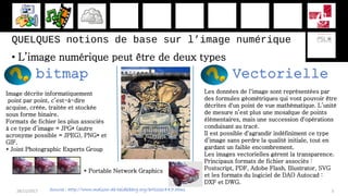 QUELQUES notions de base sur l’image numérique
• L’image numérique peut être de deux types
28/11/2017 3
bitmap Vectorielle
Image décrite informatiquement
point par point, c’est-à-dire
acquise, créée, traitée et stockée
sous forme binaire.
Formats de fichier les plus associés
à ce type d’image = JPG* (autre
acronyme possible = JPEG), PNG* et
GIF.
* Joint Photographic Experts Group
Les données de l'image sont représentées par
des formules géométriques qui vont pouvoir être
décrites d'un point de vue mathématique. L’unité
de mesure n’est plus une mosaïque de points
élémentaires, mais une succession d'opérations
conduisant au tracé.
Il est possible d'agrandir indéfiniment ce type
d’image sans perdre la qualité initiale, tout en
gardant un faible encombrement.
Les images vectorielles gèrent la transparence.
Principaux formats de fichier associés :
Postscript, PDF, Adobe Flash, Illustrator, SVG
et les formats du logiciel de DAO Autocad :
DXF et DWG.
Source : http://www.maison-de-heidelberg.org/article1447.html
* Portable Network Graphics
 
