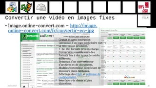 Convertir une vidéo en images fixes
• Image.online-convert.com - http://image.
online-convert.com/fr/convertir-en-jpg
28/11/2017 30
 Gratuit et sans inscription
(présence d’un logo publicitaire sur
la conversion produite),
 + de 150 formats pris en charge,
 Conversion possible vers des
formats liés à des types de média
différents,
 Présence d’un convertisseur
d’archives et de documents,
 Modèle économique bénéficiant de
plusieurs plans tarifaires,
 Affichage des CGU et politique de
confidentialité,
 Interface très dense et peu
didactique.
 