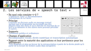 2. Les services de « speech to text »
• En quoi cela consiste-t-il ?
« Speech to Text » = Reconnaissance
Automatique de la Parole
• Principe
Convertir un discours audio en message textuel
sachant que le programme ne reconnaît pas des
phrases mais des mots et qu’il cherche en fonction de ce
qu'il a en mémoire et des autres mots pouvant précéder
et suivre.
• Supports
Terminaux mobiles et ordinateurs
• Champs d’application
Reconnaissance vocale, dictée numérique et transcription automatique
• Rapport entre la maturité des applications et leur pertinence pour les
utilisateurs
Très disparate et plus en faveur de la retranscription à partir de la dictée plutôt qu’à
partir de la lecture de fichiers audio déjà enregistrés
28/11/2017 31
 
