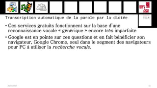 Transcription automatique de la parole par la dictée
• Ces services gratuits fonctionnent sur la base d’une
reconnaissance vocale « générique » encore très imparfaite
• Google est en pointe sur ces questions et en fait bénéficier son
navigateur, Google Chrome, seul dans le segment des navigateurs
pour PC à utiliser la recherche vocale.
28/11/2017 32
 