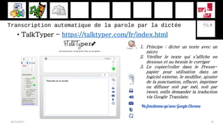 Transcription automatique de la parole par la dictée
• TalkTyper - https://talktyper.com/fr/index.html
28/11/2017 33
1. Principe : dicter un texte avec un
micro
2. Vérifier le texte qui s’affiche en
dessous et au besoin le corriger
3. Le copier/coller dans le Presse-
papier pour utilisation dans un
logiciel externe, le modifier, ajouter
de la ponctuation, effacer, imprimer
ou diffuser soit par mèl, soit par
tweet, enfin demander la traduction
via Google Translate.
Ne fonctionne qu’avec Google Chrome
 
