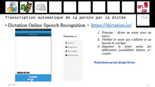 Transcription automatique de la parole par la dictée
• Dictation Online Speech Recognition - https://dictation.io/
28/11/2017 34
1. Principe : dicter un texte avec un
micro
2. Vérifier le texte qui s’affiche et au
besoin le corriger
3. Exporter le texte selon les
différentes possibilités listées ci-
contre.
Ne fonctionne qu’avec Google Chrome
 
