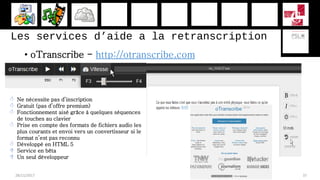 Les services d’aide a la retranscription
• oTranscribe - http://otranscribe.com
28/11/2017 37
 Ne nécessite pas d’inscription
 Gratuit (pas d’offre premium)
 Fonctionnement aisé grâce à quelques séquences
de touches au clavier
 Prise en compte des formats de fichiers audio les
plus courants et envoi vers un convertisseur si le
format n’est pas reconnu
 Développé en HTML 5
 Service en bêta
 Un seul développeur
 