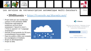 Les services de retranscription automatique multi-locuteurs
• IBMBluemix - https://console.ng.bluemix.net/
28/11/2017 38
 Projet initié par une société très
connue et très puissante (IBM)
 Plateforme regroupant de
nombreux services dont
notamment « Speech to text »,
« Text to speech » et « Language
Translation »
 Période d’essai gratuite de 30 jours,
éventuellement renouvelable
 Dans les publics ciblés sont nommés
les enseignants et étudiants
 Projet en développement
 Projet en bêta
 