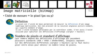 Image matricielle (bitmap)
• Unité de mesure = le pixel (px ou p)
28/11/2017 4
Définition
Le pixel est l'unité de base permettant de mesurer la définition d'une image
numérique matricielle. Son nom provient de la locution anglaise picture element,
qui signifie élément d'image.
Il est l'unité minimale adressable par le contrôleur vidéo. C'est aussi l'unité
utilisée pour spécifier les définitions d'affichage (largeur × hauteur)
Nombre de pixels et standard d’affichage
Leur nombre dépend des définitions d’affichage qui possèdent
plusieurs standards (VGA / XVGA / SXVGA/UXGA), lesquels reposent
sur des définitions différentes (largeur x hauteur) qu’il faut multi-
plier entre elles pour obtenir le nombre total de pixels.
 