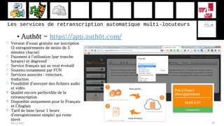 Les services de retranscription automatique multi-locuteurs
• Authôt - https://app.authôt.com/
28/11/2017 40
 Version d’essai gratuite sur inscription
(2 enregistrements de moins de 5
minutes chacun)
 Paiement à l’utilisation (par tranche
horaire) et dégressif
 Service français qui se veut évolutif
 Soutenu notamment par FUN
 Services associés : relecture,
traduction
 Possibilité d’envoyer des fichiers audio
et vidéo
 Qualité encore perfectible de la
retranscription
 Disponible uniquement pour le Français
et l’Anglais
 Tarif de base (pour 1 heure
d’enregistrement simple) qui reste
élevé
 