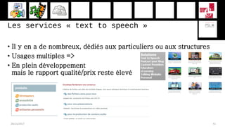 Les services « text to speech »
• Il y en a de nombreux, dédiés aux particuliers ou aux structures
• Usages multiples =>
• En plein développement
mais le rapport qualité/prix reste élevé
28/11/2017 41
 