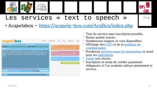 Les services « text to speech »
• Acapelabox - https://acapela-box.com/AcaBox/index.php
28/11/2017 42
 Test du service sans inscription possible,
 Bonne qualité sonore,
 Nombreuses langues et voix disponibles
 Affichage des CGU et de la politique de
confidentialité,
 Nombreux services pour les entreprises et aussi
pour les individuels,
 Tarifs très élevés,
 Inscription et achat de crédits quasiment
obligatoire si l’on souhaite utiliser pleinement le
service.
 