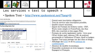 Les services « text to speech »
• Spoken Text - http://www.spokentext.net/?lang=fr
28/11/2017 44
 Gratuit mais inscription obligatoire.
 Test du service sans inscription possible,
 Qualité sonore moyenne,
 Import de Formats de fichiers variés : PDF,
Word, texte simple et PowerPoint, des flux
RSS, des courriels et des pages Web,
 Formats de sortie également variés : livre pour
l'iPod, fichier mp3, adresse URL de podcast
personnelle à l’utilisateur (ITunes, Ipod) et badges
Spoken Text pour partage sur des sites et blogs,
 Affichage des CGU et de la politique de
confidentialité,
 Absence de modèle économique,
 Disponible seulement en trois langues : Anglais,
Espagnol et Français.
 