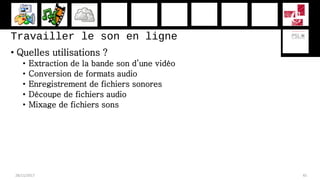 Travailler le son en ligne
• Quelles utilisations ?
• Extraction de la bande son d’une vidéo
• Conversion de formats audio
• Enregistrement de fichiers sonores
• Découpe de fichiers audio
• Mixage de fichiers sons
28/11/2017 45
 