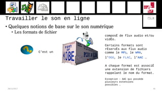 Travailler le son en ligne
• Quelques notions de base sur le son numérique
• Les formats de fichier
28/11/2017 46
C’est un
composÉ de flux audio et/ou
vidÉo.
Certains formats sont
rÉservÉs aux flux audio
comme le MP3, le WMA,
l’OGG, le FLAC, l’AAC …
A chaque format est associÉ
une extension de fichiers
rappelant le nom du format.
Exception : AAC qui possède
plusieurs extensions
possibles …
 