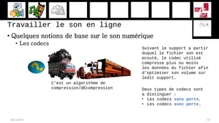 Travailler le son en ligne
• Quelques notions de base sur le son numérique
• Les codecs
28/11/2017 47
Suivant le support a partir
duquel le fichier son est
ecouté, le codec utilisé
compresse plus ou moins
les données du fichier afin
d’optimiser son volume sur
ledit support.
C’est un algorithme de
compression/dÉcompression Deux types de codecs sont
a distinguer :
• Les codecs sans perte,
• Les codecs avec perte.
 
