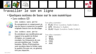 Travailler le son en ligne
• Quelques notions de base sur le son numérique
• Les codecs (2)
28/11/2017 48
les codecs sans perte
Ils enregistrent et compressent un
son de façon à conserver la qualité
originale intacte lors du décodage.
Les plus courants :
 FLAC (Free Lossless Audio Codec),
 APE (Monkey’s Audio),
 ALAC (Apple Lossless Audio Codec).
les codecs avec perte
Ils entraînent une modification par
rapport à la qualité du fichier
d’origine, en coupant, par
exemple, les fréquences de son
non perceptibles par l'oreille
humaine. Moins d’informations
sont stockées dans le fichier mais
la qualité d’écoute est, en général,
très peu impactée.
Les plus courants :
 MP3
 WMA
 OGG
 AAC
 