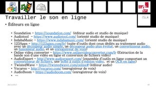 Travailler le son en ligne
• Éditeurs en ligne
• Soundation - https://soundation.com/ (éditeur audio et studio de musique)
• Audiotool - https://www.audiotool.com/ (orienté studio de musique)
• IndabaMusic - https://www.indabamusic.com/ (orienté studio de musique)
• 123Apps - http://123apps.com/fr/ (suite d’outils dont ceux dédiés au traitement audio
avec un découpeur audio simple, un découpeur audio plus évolué, un convertisseur audio,
un fusionneur audio, et un enregistreur de voix)
• Online video converter - https://www.onlinevideoconverter.com/fr (Extraction de la
bande son d’une vidéo en ligne et conversion de fichiers vidéo)
• AudioExpert - http://www.audioexpert.com/ (ensemble d’outils en ligne comportant un
convertisseur de fichiers, une boîte à outils d’édition vidéo, et un OCR en ligne)
• TwistedWave - https://twistedwave.com/online# (éditeur audio)
• Vocaroo - http://vocaroo.com/ (enregistreur de voix)
• AudioBoom - https://audioboom.com/ (enregistreur de voix)
• …
28/11/2017 49
 