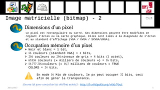 Image matricielle (bitmap) - 2
28/11/2017 5
Dimensions d’un pixel
Le pixel est rectangulaire ou carré. Ses dimensions peuvent être modifiées en
réglant l’écran ou la carte graphique. Elles sont liées à la diagonale de l’écran
et au standard d’affichage (VGA / XVGA / SXVGA/UXGA).
Occupation mémoire d’un pixel
 Noir et blanc = 1 bit,
 16 couleurs (standard VGA) = 4 bits,
 256 couleurs ou 256 niveaux de gris = 8 bits (1 octet),
 65536 couleurs (« milliers de couleurs ») = 16 bits,
 16 777 216 couleurs (« 16,7 millions de couleurs » TRUE
COLORS = 24 bits.
En mode 16 Mio de couleurs, le px peut occuper 32 bits, ceci
afin de gérer la transparence.
Source (et pour consulter les chiffres exacts) : http://fr.wikipedia.org/wiki/Pixel
 