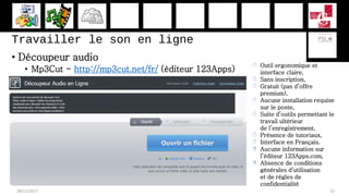 Travailler le son en ligne
• Découpeur audio
• Mp3Cut - http://mp3cut.net/fr/ (éditeur 123Apps)
28/11/2017 52
 Outil ergonomique et
interface claire,
 Sans inscription,
 Gratuit (pas d’offre
premium),
 Aucune installation requise
sur le poste,
 Suite d’outils permettant le
travail ultérieur
de l’enregistrement,
 Présence de tutoriaux,
 Interface en Français.
 Aucune information sur
l’éditeur 123Apps.com,
 Absence de conditions
générales d’utilisation
et de règles de
confidentialité
 