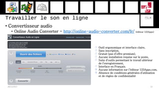 Travailler le son en ligne
• Convertisseur audio
• Online Audio Converter - http://online-audio-converter.com/fr/ (éditeur 123Apps)
28/11/2017 53
 Outil ergonomique et interface claire,
 Sans inscription,
 Gratuit (pas d’offre premium),
 Aucune installation requise sur le poste,
 Suite d’outils permettant le travail ultérieur
de l’enregistrement,
 Interface en Français.
 Aucune information sur l’éditeur 123Apps.com,
 Absence de conditions générales d’utilisation
et de règles de confidentialité
 